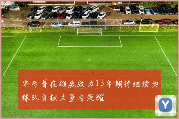 字母哥在雄鹿效力13年期待继续为球队贡献力量与荣耀
