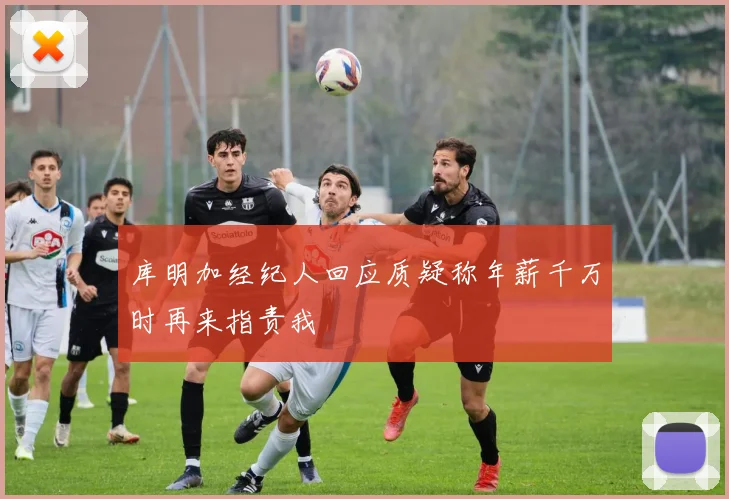 库明加经纪人回应质疑称年薪千万时再来指责我