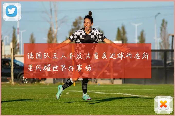 德国队五人齐发力首度进球两名新星闪耀世界杯赛场