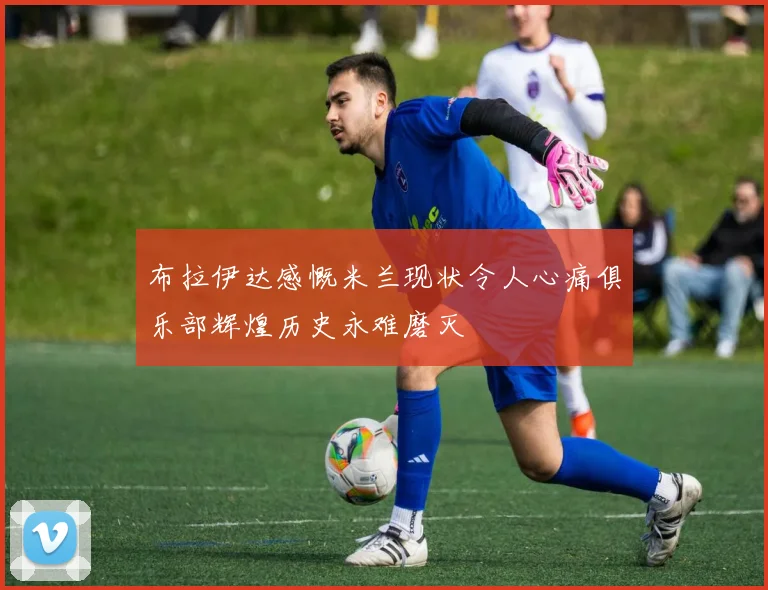 布拉伊达感慨米兰现状令人心痛俱乐部辉煌历史永难磨灭