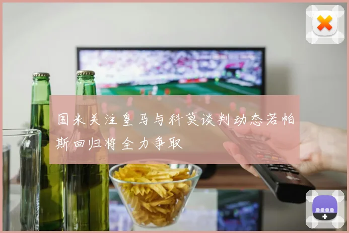 国米关注皇马与科莫谈判动态若帕斯回归将全力争取