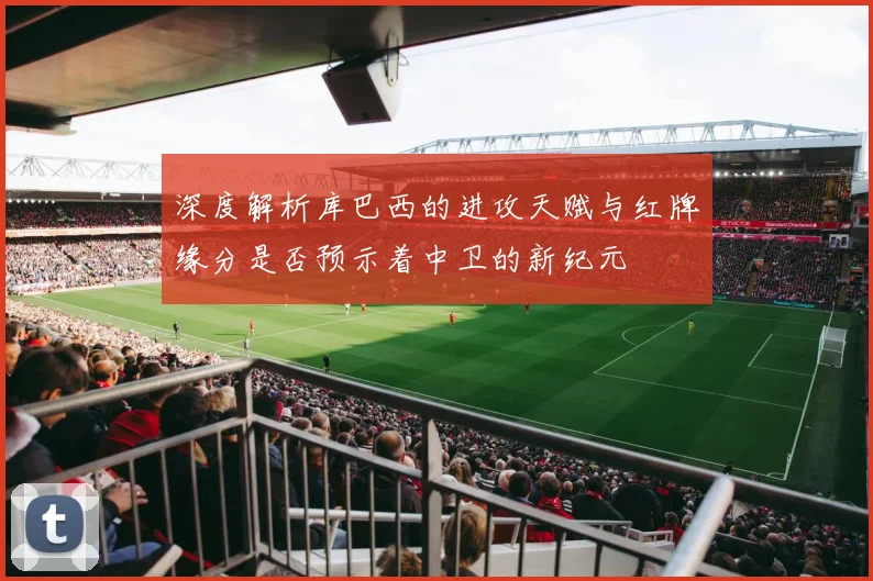 深度解析库巴西的进攻天赋与红牌缘分是否预示着中卫的新纪元