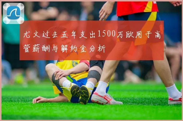 尤文过去五年支出1500万欧用于高管薪酬与解约金分析