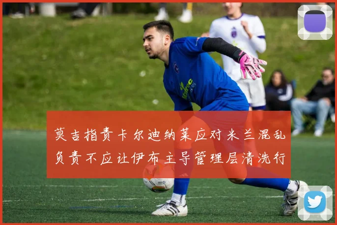 莫吉指责卡尔迪纳莱应对米兰混乱负责不应让伊布主导管理层清洗行动