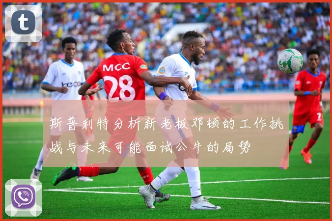 斯普利特分析新老板邓顿的工作挑战与未来可能面试公牛的局势