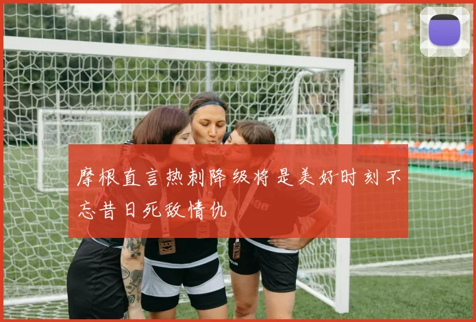 摩根直言热刺降级将是美好时刻不忘昔日死敌情仇