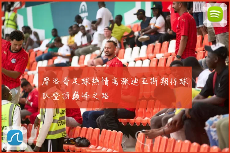 摩洛哥足球热情高涨迪亚斯期待球队登顶巅峰之路