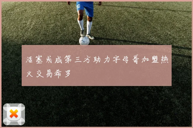 活塞或成第三方助力字母哥加盟热火交易希罗