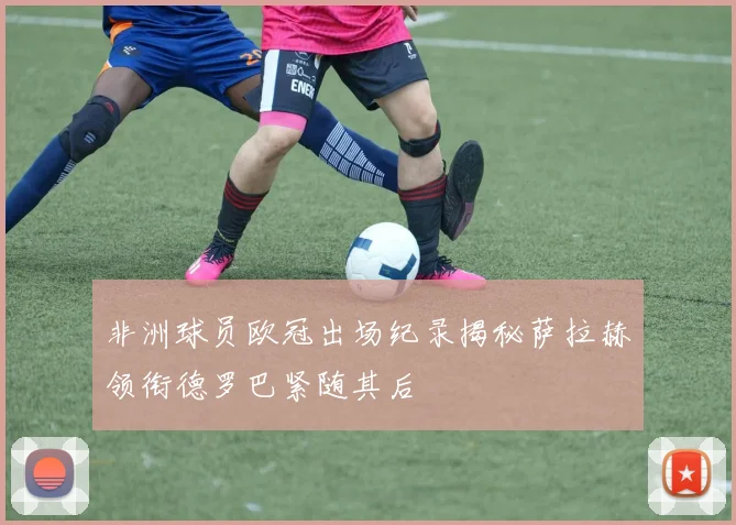非洲球员欧冠出场纪录揭秘萨拉赫领衔德罗巴紧随其后