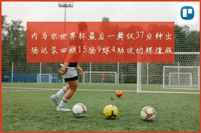 内马尔世界杯最后一舞仅37分钟出场记录回顾15场9球4助攻的辉煌旅程