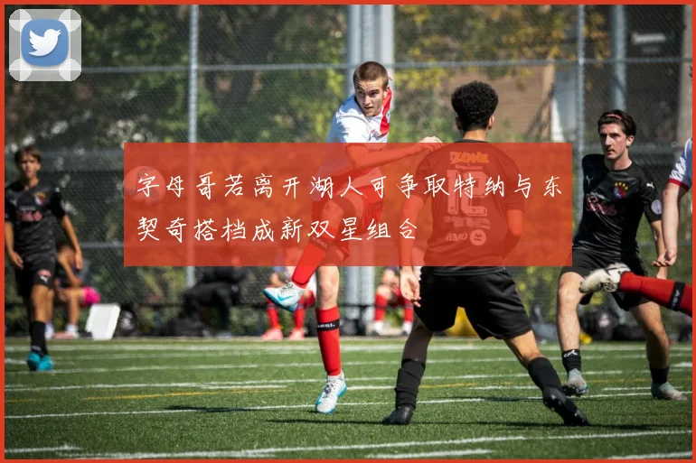 字母哥若离开湖人可争取特纳与东契奇搭档成新双星组合