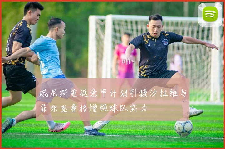 威尼斯重返意甲计划引援沙拉维与菲尔克鲁格增强球队实力