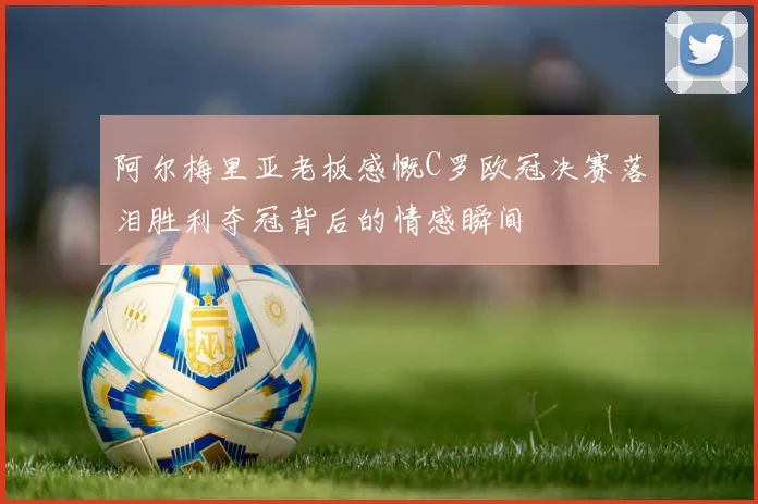 阿尔梅里亚老板感慨C罗欧冠决赛落泪胜利夺冠背后的情感瞬间