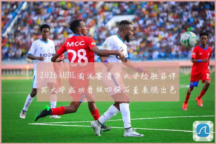 2026AUBL淘汰赛清华大学险胜菲律宾大学成功晋级四强石奎表现出色贡献26分5篮板6助攻
