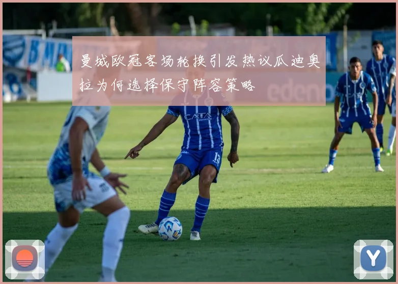 曼城欧冠客场轮换引发热议瓜迪奥拉为何选择保守阵容策略