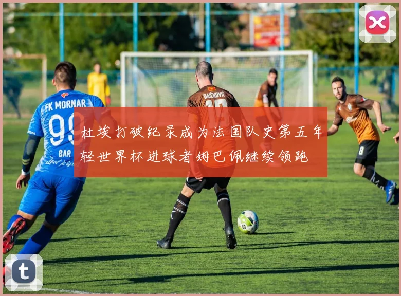 杜埃打破纪录成为法国队史第五年轻世界杯进球者姆巴佩继续领跑