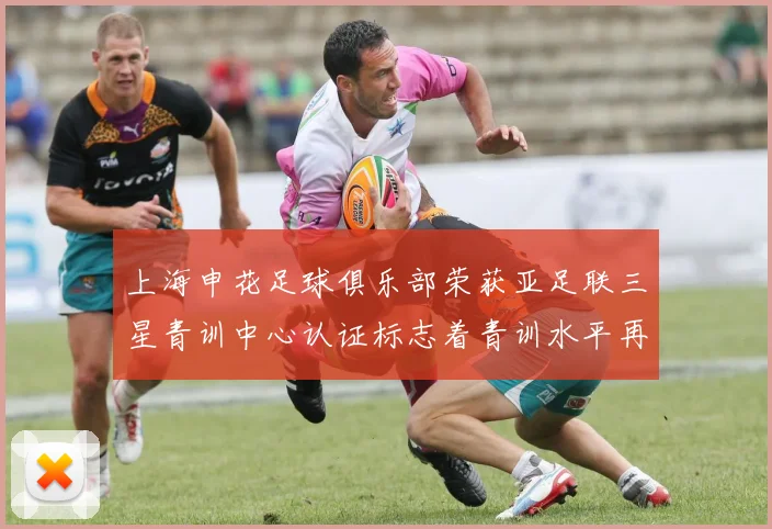 上海申花足球俱乐部荣获亚足联三星青训中心认证标志着青训水平再上新台阶