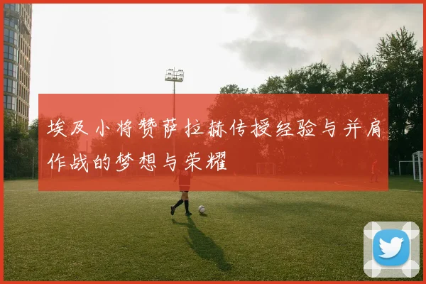 埃及小将赞萨拉赫传授经验与并肩作战的梦想与荣耀