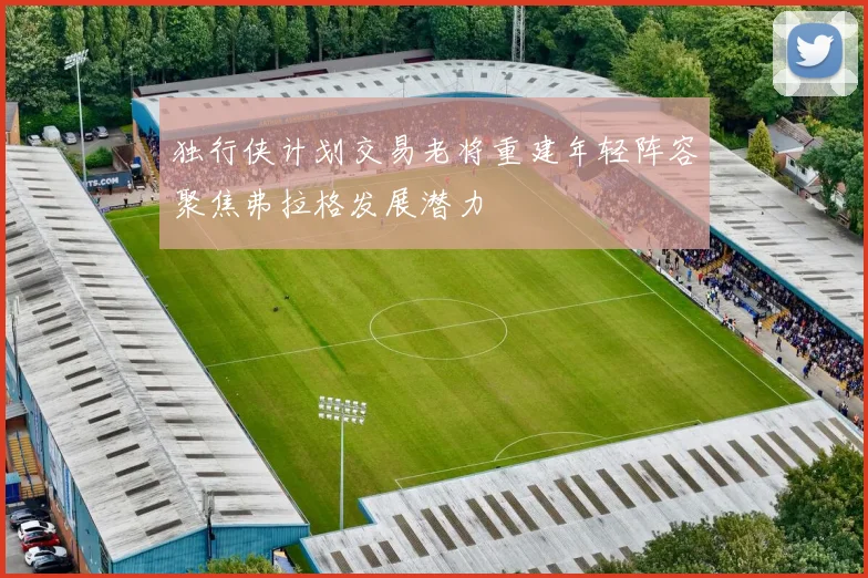 独行侠计划交易老将重建年轻阵容聚焦弗拉格发展潜力