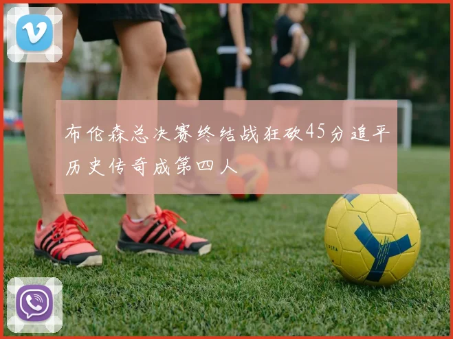 布伦森总决赛终结战狂砍45分追平历史传奇成第四人