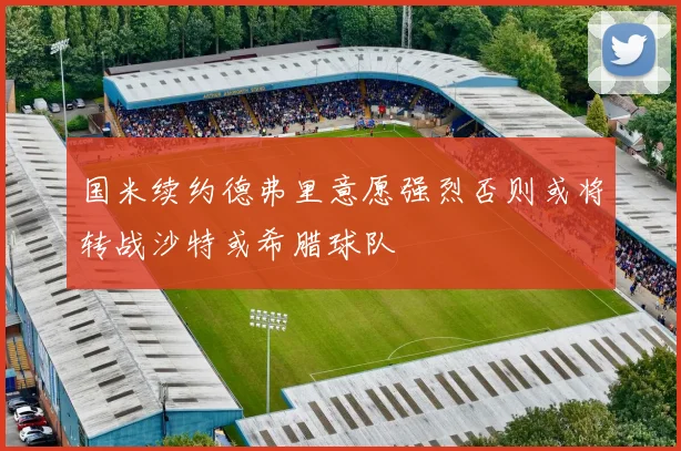 国米续约德弗里意愿强烈否则或将转战沙特或希腊球队