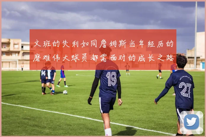 文班的失利如同詹姆斯当年经历的磨难伟大球员都需面对的成长之路