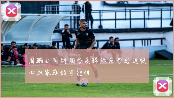 周鹏合同到期态度释然或考虑退役回归家庭的可能性
