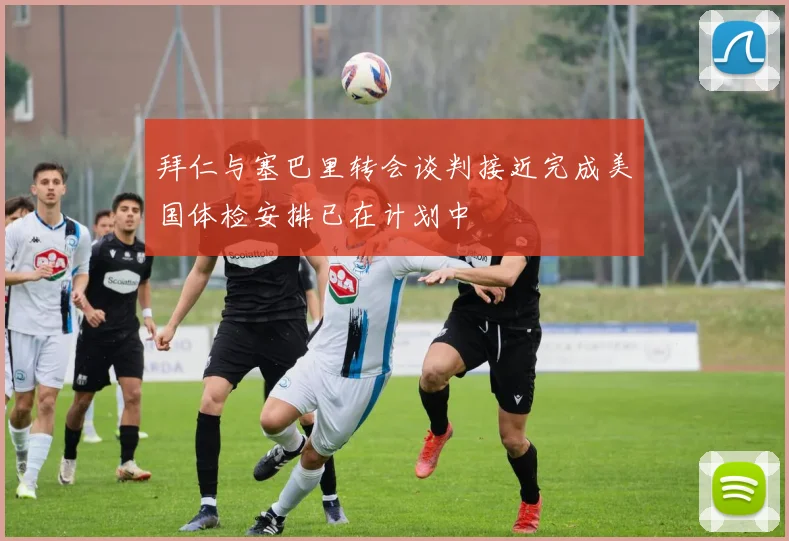 拜仁与塞巴里转会谈判接近完成美国体检安排已在计划中