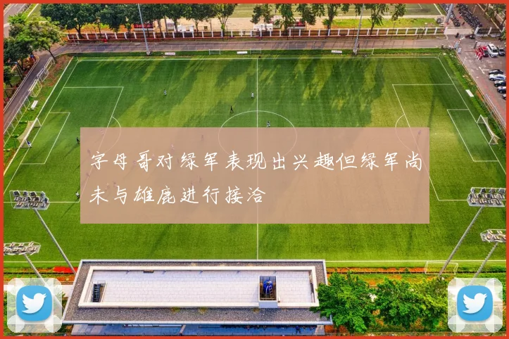 字母哥对绿军表现出兴趣但绿军尚未与雄鹿进行接洽