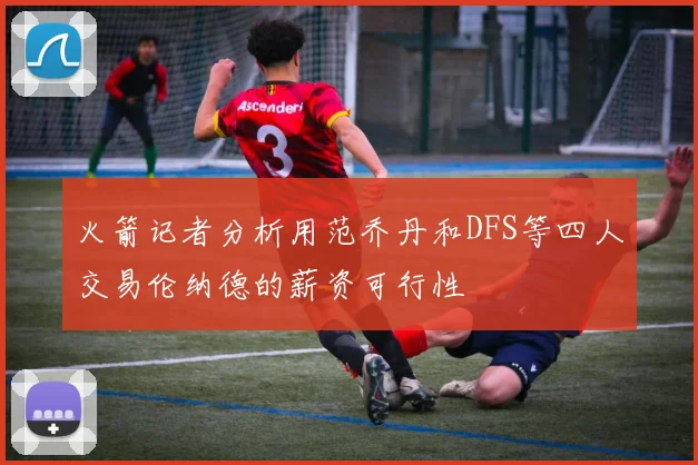 火箭记者分析用范乔丹和DFS等四人交易伦纳德的薪资可行性